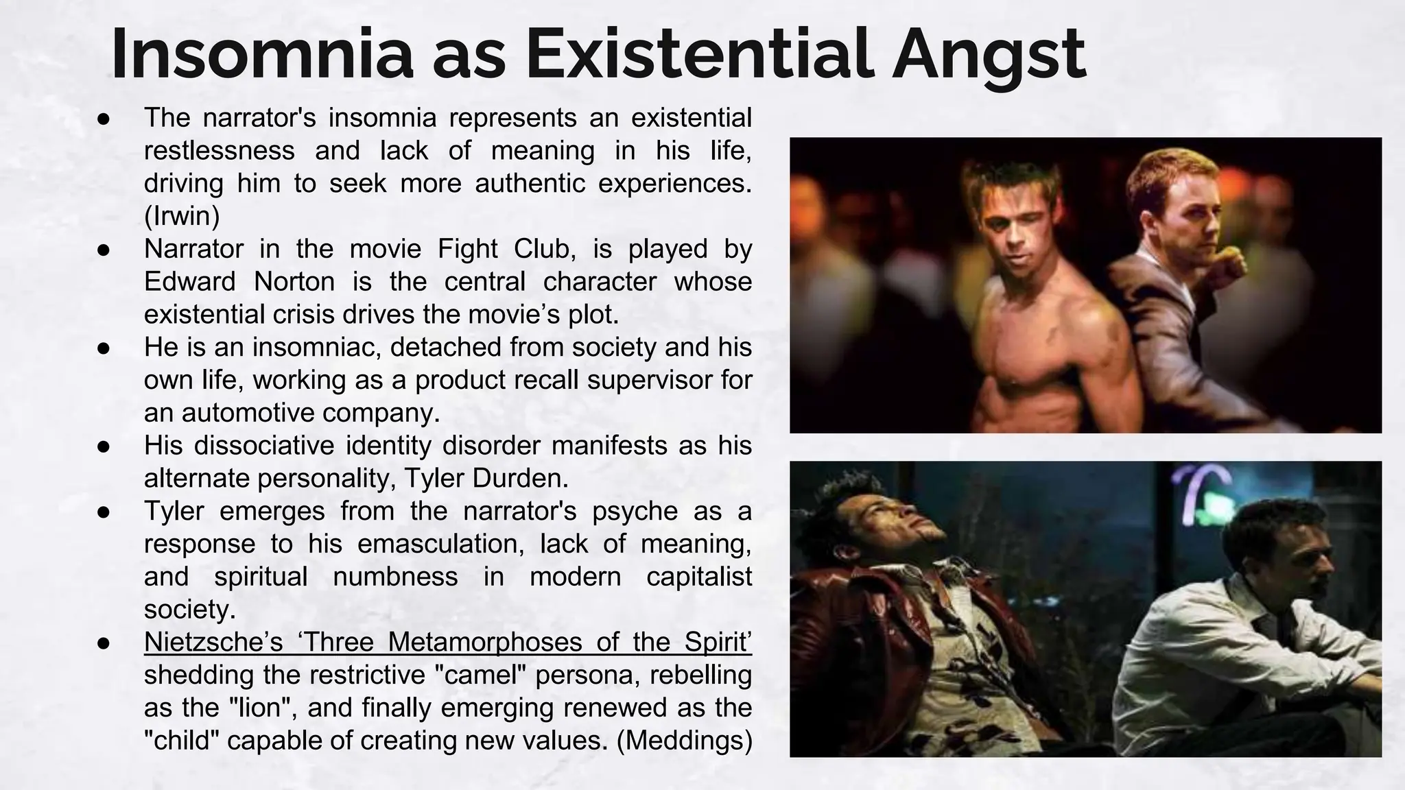 Insomnia as Existential Angst
● The narrator's insomnia represents an existential
restlessness and lack of meaning in his life,
driving him to seek more authentic experiences.
(Irwin)
● Narrator in the movie Fight Club, is played by
Edward Norton is the central character whose
existential crisis drives the movie’s plot.
● He is an insomniac, detached from society and his
own life, working as a product recall supervisor for
an automotive company.
● His dissociative identity disorder manifests as his
alternate personality, Tyler Durden.
● Tyler emerges from the narrator's psyche as a
response to his emasculation, lack of meaning,
and spiritual numbness in modern capitalist
society.
● Nietzsche’s ‘Three Metamorphoses of the Spirit’
shedding the restrictive "camel" persona, rebelling
as the "lion", and finally emerging renewed as the
"child" capable of creating new values. (Meddings)
 