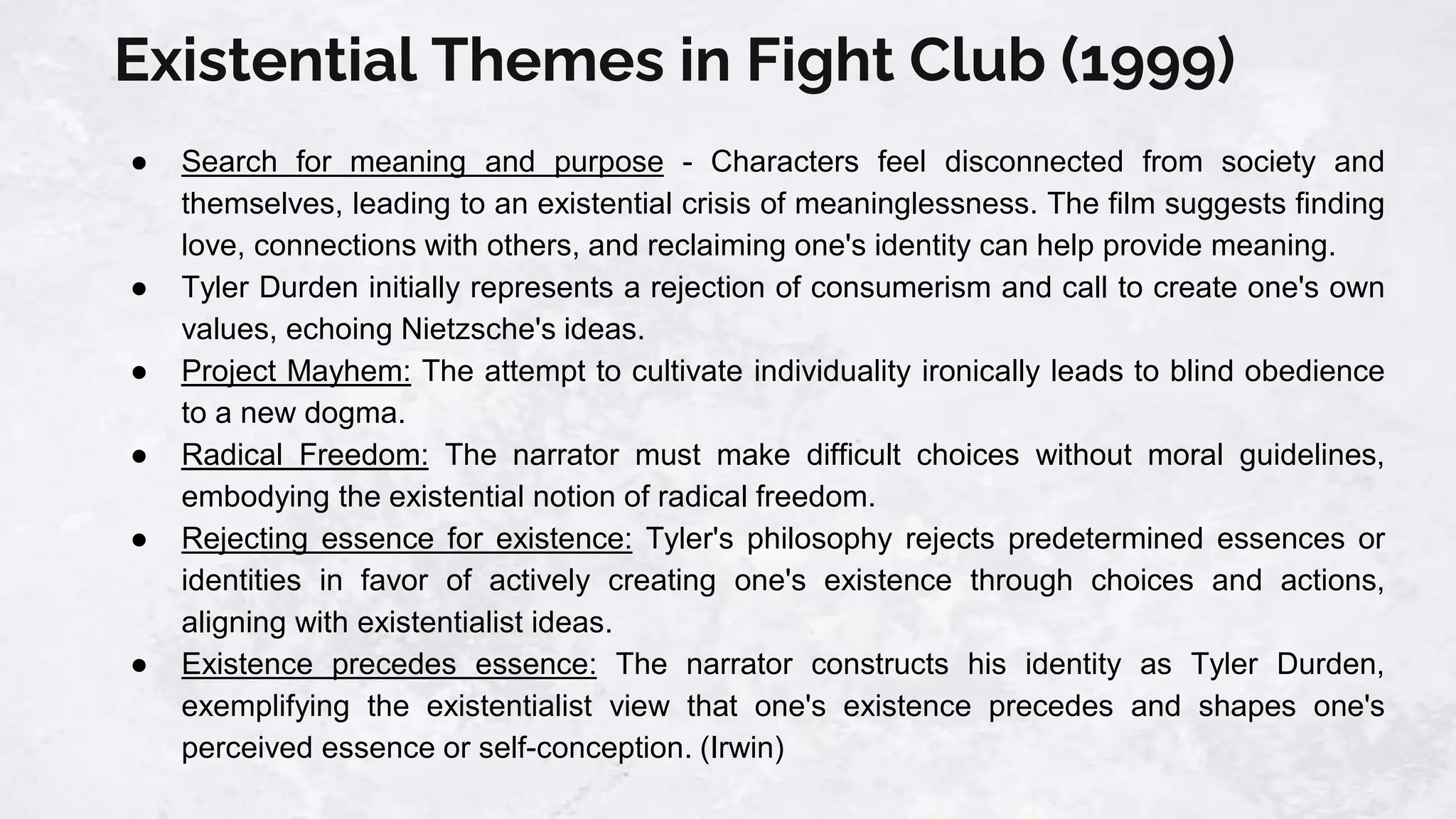 Existential Themes in Fight Club (1999)
● Search for meaning and purpose - Characters feel disconnected from society and
themselves, leading to an existential crisis of meaninglessness. The film suggests finding
love, connections with others, and reclaiming one's identity can help provide meaning.
● Tyler Durden initially represents a rejection of consumerism and call to create one's own
values, echoing Nietzsche's ideas.
● Project Mayhem: The attempt to cultivate individuality ironically leads to blind obedience
to a new dogma.
● Radical Freedom: The narrator must make difficult choices without moral guidelines,
embodying the existential notion of radical freedom.
● Rejecting essence for existence: Tyler's philosophy rejects predetermined essences or
identities in favor of actively creating one's existence through choices and actions,
aligning with existentialist ideas.
● Existence precedes essence: The narrator constructs his identity as Tyler Durden,
exemplifying the existentialist view that one's existence precedes and shapes one's
perceived essence or self-conception. (Irwin)
 