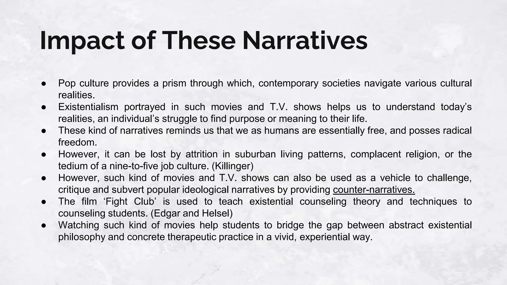 Impact of These Narratives
● Pop culture provides a prism through which, contemporary societies navigate various cultural
realities.
● Existentialism portrayed in such movies and T.V. shows helps us to understand today’s
realities, an individual’s struggle to find purpose or meaning to their life.
● These kind of narratives reminds us that we as humans are essentially free, and posses radical
freedom.
● However, it can be lost by attrition in suburban living patterns, complacent religion, or the
tedium of a nine-to-five job culture. (Killinger)
● However, such kind of movies and T.V. shows can also be used as a vehicle to challenge,
critique and subvert popular ideological narratives by providing counter-narratives.
● The film ‘Fight Club’ is used to teach existential counseling theory and techniques to
counseling students. (Edgar and Helsel)
● Watching such kind of movies help students to bridge the gap between abstract existential
philosophy and concrete therapeutic practice in a vivid, experiential way.
 