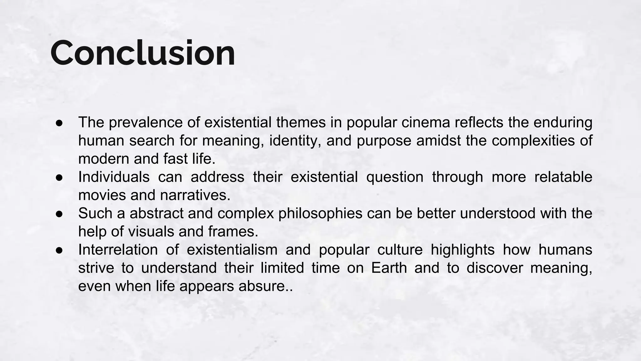 Conclusion
● The prevalence of existential themes in popular cinema reflects the enduring
human search for meaning, identity, and purpose amidst the complexities of
modern and fast life.
● Individuals can address their existential question through more relatable
movies and narratives.
● Such a abstract and complex philosophies can be better understood with the
help of visuals and frames.
● Interrelation of existentialism and popular culture highlights how humans
strive to understand their limited time on Earth and to discover meaning,
even when life appears absure..
 