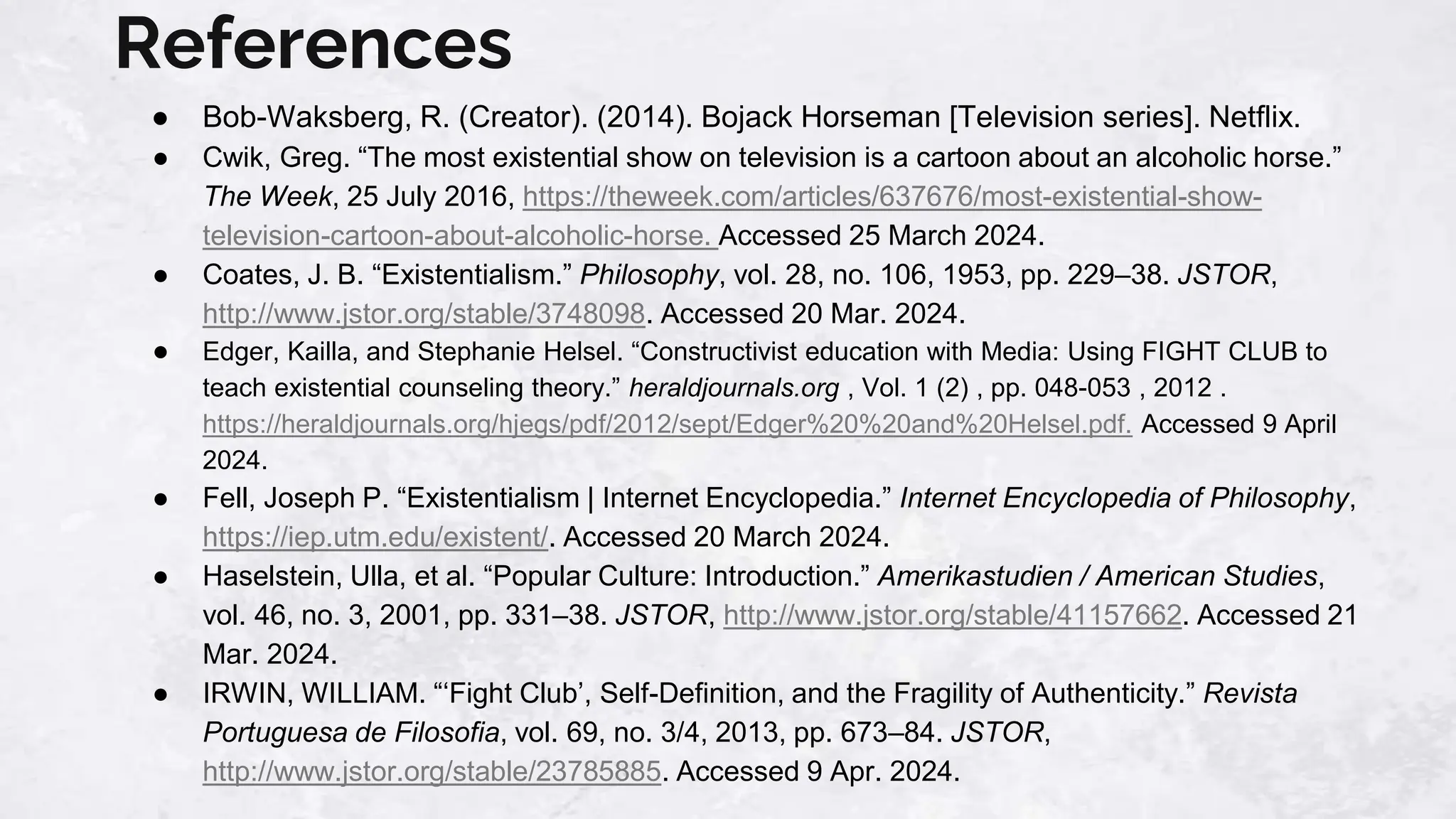 References
● Bob-Waksberg, R. (Creator). (2014). Bojack Horseman [Television series]. Netflix.
● Cwik, Greg. “The most existential show on television is a cartoon about an alcoholic horse.”
The Week, 25 July 2016, https://theweek.com/articles/637676/most-existential-show-
television-cartoon-about-alcoholic-horse. Accessed 25 March 2024.
● Coates, J. B. “Existentialism.” Philosophy, vol. 28, no. 106, 1953, pp. 229–38. JSTOR,
http://www.jstor.org/stable/3748098. Accessed 20 Mar. 2024.
● Edger, Kailla, and Stephanie Helsel. “Constructivist education with Media: Using FIGHT CLUB to
teach existential counseling theory.” heraldjournals.org , Vol. 1 (2) , pp. 048-053 , 2012 .
https://heraldjournals.org/hjegs/pdf/2012/sept/Edger%20%20and%20Helsel.pdf. Accessed 9 April
2024.
● Fell, Joseph P. “Existentialism | Internet Encyclopedia.” Internet Encyclopedia of Philosophy,
https://iep.utm.edu/existent/. Accessed 20 March 2024.
● Haselstein, Ulla, et al. “Popular Culture: Introduction.” Amerikastudien / American Studies,
vol. 46, no. 3, 2001, pp. 331–38. JSTOR, http://www.jstor.org/stable/41157662. Accessed 21
Mar. 2024.
● IRWIN, WILLIAM. “‘Fight Club’, Self-Definition, and the Fragility of Authenticity.” Revista
Portuguesa de Filosofia, vol. 69, no. 3/4, 2013, pp. 673–84. JSTOR,
http://www.jstor.org/stable/23785885. Accessed 9 Apr. 2024.
 