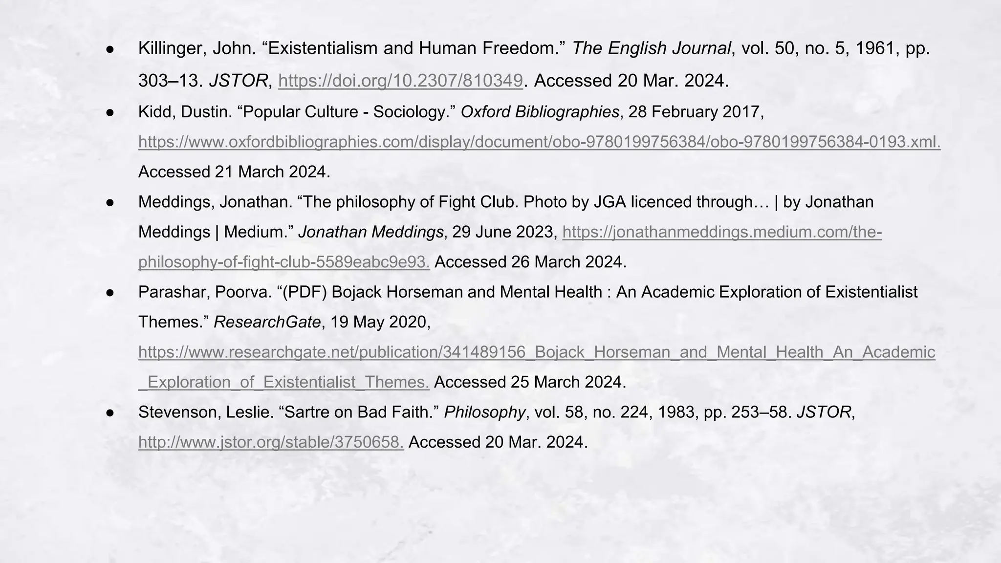 ● Killinger, John. “Existentialism and Human Freedom.” The English Journal, vol. 50, no. 5, 1961, pp.
303–13. JSTOR, https://doi.org/10.2307/810349. Accessed 20 Mar. 2024.
● Kidd, Dustin. “Popular Culture - Sociology.” Oxford Bibliographies, 28 February 2017,
https://www.oxfordbibliographies.com/display/document/obo-9780199756384/obo-9780199756384-0193.xml.
Accessed 21 March 2024.
● Meddings, Jonathan. “The philosophy of Fight Club. Photo by JGA licenced through… | by Jonathan
Meddings | Medium.” Jonathan Meddings, 29 June 2023, https://jonathanmeddings.medium.com/the-
philosophy-of-fight-club-5589eabc9e93. Accessed 26 March 2024.
● Parashar, Poorva. “(PDF) Bojack Horseman and Mental Health : An Academic Exploration of Existentialist
Themes.” ResearchGate, 19 May 2020,
https://www.researchgate.net/publication/341489156_Bojack_Horseman_and_Mental_Health_An_Academic
_Exploration_of_Existentialist_Themes. Accessed 25 March 2024.
● Stevenson, Leslie. “Sartre on Bad Faith.” Philosophy, vol. 58, no. 224, 1983, pp. 253–58. JSTOR,
http://www.jstor.org/stable/3750658. Accessed 20 Mar. 2024.
 