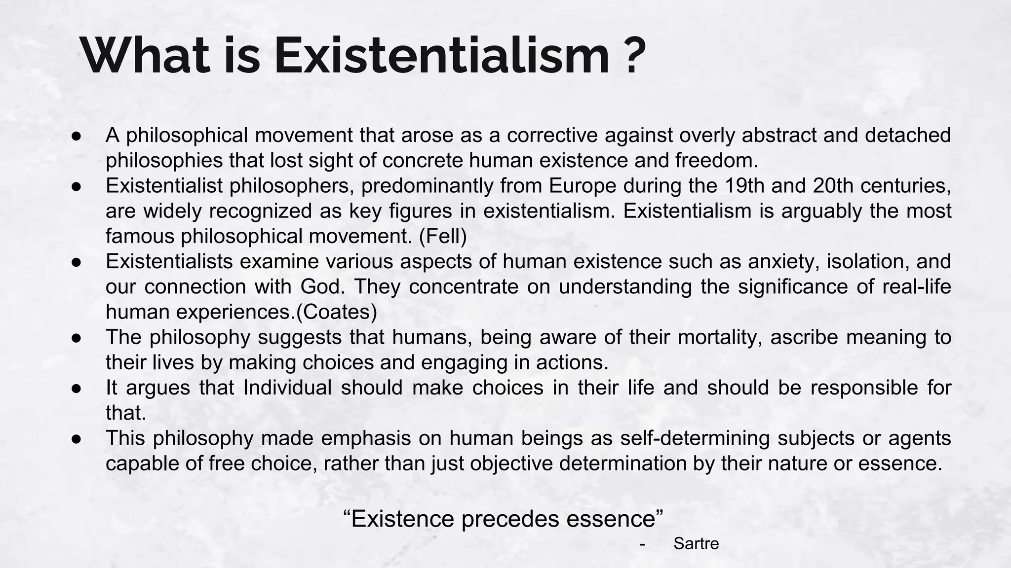 What is Existentialism ?
● A philosophical movement that arose as a corrective against overly abstract and detached
philosophies that lost sight of concrete human existence and freedom.
● Existentialist philosophers, predominantly from Europe during the 19th and 20th centuries,
are widely recognized as key figures in existentialism. Existentialism is arguably the most
famous philosophical movement. (Fell)
● Existentialists examine various aspects of human existence such as anxiety, isolation, and
our connection with God. They concentrate on understanding the significance of real-life
human experiences.(Coates)
● The philosophy suggests that humans, being aware of their mortality, ascribe meaning to
their lives by making choices and engaging in actions.
● It argues that Individual should make choices in their life and should be responsible for
that.
● This philosophy made emphasis on human beings as self-determining subjects or agents
capable of free choice, rather than just objective determination by their nature or essence.
“Existence precedes essence”
- Sartre
 