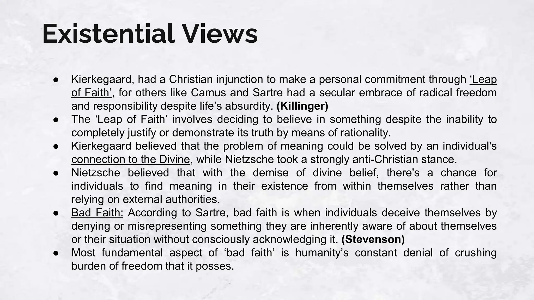 Existential Views
● Kierkegaard, had a Christian injunction to make a personal commitment through ‘Leap
of Faith’, for others like Camus and Sartre had a secular embrace of radical freedom
and responsibility despite life’s absurdity. (Killinger)
● The ‘Leap of Faith’ involves deciding to believe in something despite the inability to
completely justify or demonstrate its truth by means of rationality.
● Kierkegaard believed that the problem of meaning could be solved by an individual's
connection to the Divine, while Nietzsche took a strongly anti-Christian stance.
● Nietzsche believed that with the demise of divine belief, there's a chance for
individuals to find meaning in their existence from within themselves rather than
relying on external authorities.
● Bad Faith: According to Sartre, bad faith is when individuals deceive themselves by
denying or misrepresenting something they are inherently aware of about themselves
or their situation without consciously acknowledging it. (Stevenson)
● Most fundamental aspect of ‘bad faith’ is humanity’s constant denial of crushing
burden of freedom that it posses.
 
