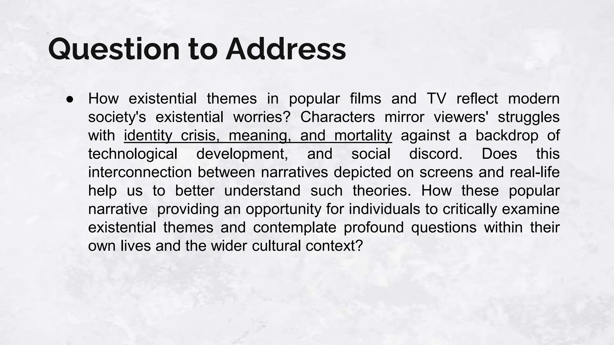 Question to Address
● How existential themes in popular films and TV reflect modern
society's existential worries? Characters mirror viewers' struggles
with identity crisis, meaning, and mortality against a backdrop of
technological development, and social discord. Does this
interconnection between narratives depicted on screens and real-life
help us to better understand such theories. How these popular
narrative providing an opportunity for individuals to critically examine
existential themes and contemplate profound questions within their
own lives and the wider cultural context?
 
