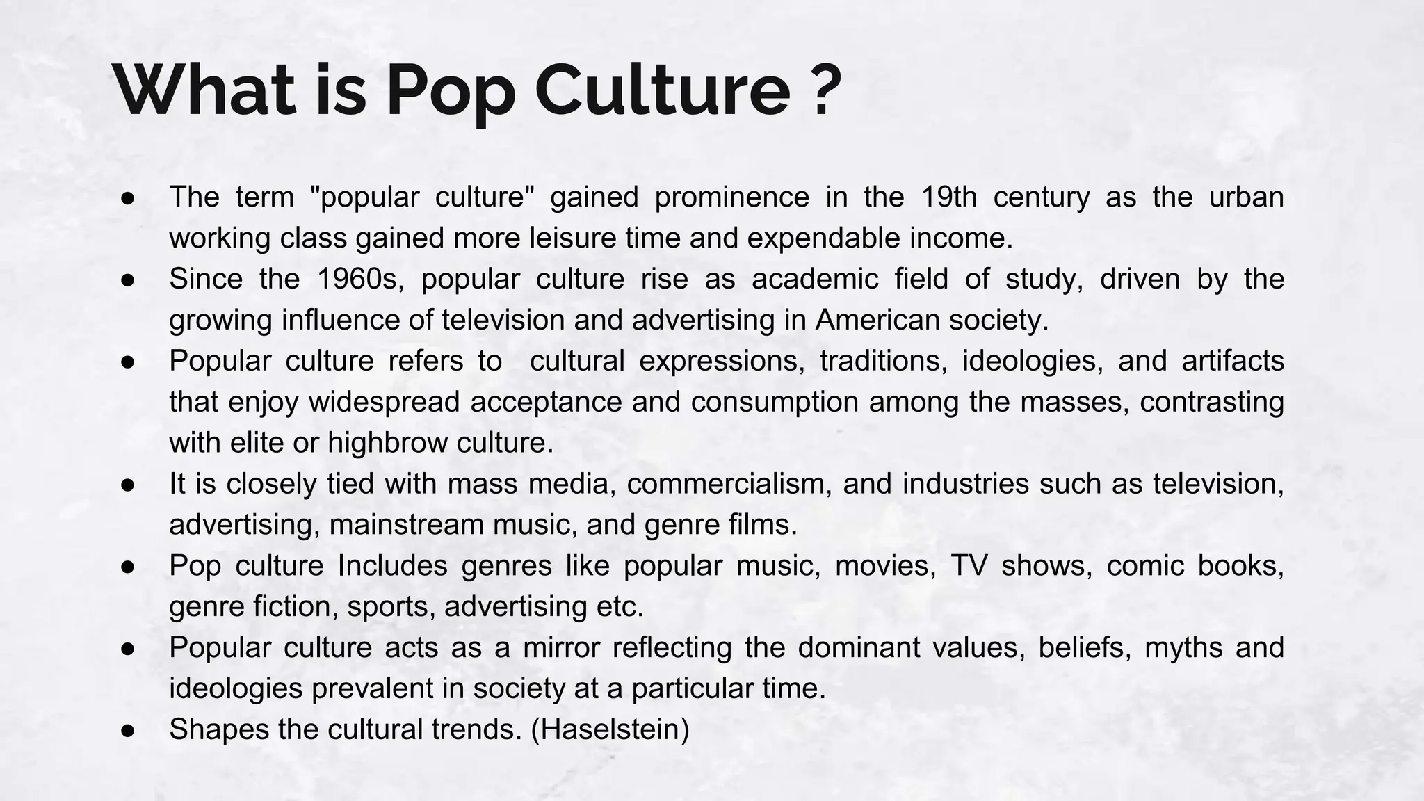 What is Pop Culture ?
● The term "popular culture" gained prominence in the 19th century as the urban
working class gained more leisure time and expendable income.
● Since the 1960s, popular culture rise as academic field of study, driven by the
growing influence of television and advertising in American society.
● Popular culture refers to cultural expressions, traditions, ideologies, and artifacts
that enjoy widespread acceptance and consumption among the masses, contrasting
with elite or highbrow culture.
● It is closely tied with mass media, commercialism, and industries such as television,
advertising, mainstream music, and genre films.
● Pop culture Includes genres like popular music, movies, TV shows, comic books,
genre fiction, sports, advertising etc.
● Popular culture acts as a mirror reflecting the dominant values, beliefs, myths and
ideologies prevalent in society at a particular time.
● Shapes the cultural trends. (Haselstein)
 