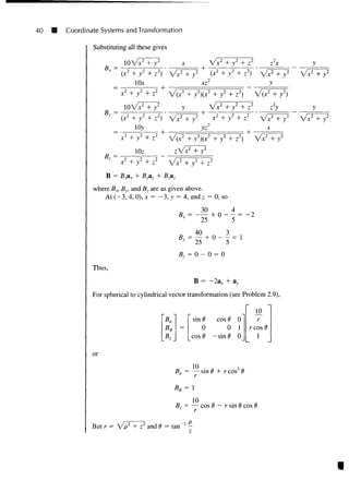40 H Coordinate Systems and Transformation
Substituting all these gives
loVx2
+ y2
x Vx2
+ / + z2
z2
x
'x2
+ y2
lOx
+
xz
x2
+ y2
+ z2
V(?
10W + y2
y ~~ / 2 , .2 , 2-.
y2
+ z2
) f)
Vx2
+ y2
+ z
2 • x2
+ y2
+ z2
+
y
lOy
+
B7 =
x2
+ y2
+ z2
V ( ? + y2
){x2
+ y2
+ z2
)
lOz
+
>xA
+ /
X
'x2
+ y2
zVx2
+ y2
x2
+ y2
+ z2
B = B A + Byay + Bzaz
where Bx, By, and Bz are as given above.
At (-3, 4, 0), x = - 3 , y = 4, and z = 0, so
Thus,
, = 0 - 0 = 0
B
For spherical to cylindrical vector transformation (see Problem 2.9),
sin ^ cos 6 0
0 0 1
or
cos d -sin0 0
10 2
= — sin 6 + r cos
H)
r cos
10
7 = — cos d
r
- r sin 6 cos 6
But r = V p z
+ zl
and 6 = tan ' -
V + y2
^+7
 