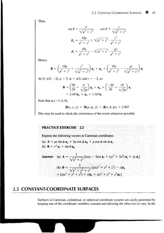 2.5 CONSTANT-COORDINATE SURFACES • 41
Thus,
sin V =
/7T7'
cos C =
7 <•
T5
P + Z
P +
Hence,
B =
10p
At (5, TT/2, - 2 ) , p = 5, 0 = TT/2, and z = - 2 , so
B
50 4
29 V29/
V
p + Z
lOz
>2
+ z2
VTT?
-20 10
+
29 V29
= 2.467ap
Note that at (-3, 4, 0),
B(x,y,z) = |B(p,<A,z)| = |B(r, 0,0)| = 2.907
This may be used to check the correctness of the result whenever possible.
PRACTICE EXERCISE 2.2
Express the following vectors in Cartesian coordinates:
(a) A = pz sin 0 ap + 3p cos 0 a^, + p cos 0 sin 0 a.
(b) B = r2
ar + sin 6 a*
1
Answer: (a) A = [(xyz - 3xy) ar + (zj + 3x ) ay + xy a j
(b) B =
yixz
+ y2
+ zz
) + xay
2.5 CONSTANT-COORDINATE SURFACES
Surfaces in Cartesian, cylindrical, or spherical coordinate systems are easily generated by
keeping one of the coordinate variables constant and allowing the other two to vary. In the
 