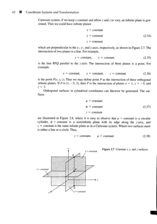 42 M Coordinate Systems and Transformation
Cartesian system, if we keep x constant and allow y and z to vary, an infinite plane is gen-
erated. Thus we could have infinite planes
x = constant
y = constant
z = constant
(2.34)
which are perpendicular to the x-, y-, and z-axes, respectively, as shown in Figure 2.7. The
intersection of two planes is a line. For example,
x = constant, y = constant (2.35)
is the line RPQ parallel to the z-axis. The intersection of three planes is a point. For
example,
x = constant, y = constant, z = constant (2.36)
is the point P(x, y, z). Thus we may define point P as the intersection of three orthogonal
infinite planes. If P is (1, - 5 , 3), then P is the intersection of planes x = 1, y = - 5 , and
z = 3.
Orthogonal surfaces in cylindrical coordinates can likewise be generated. The sur-
faces
p = constant
<> = constant
z = constant
(2.37)
are illustrated in Figure 2.8, where it is easy to observe that p = constant is a circular
cylinder, <f> = constant is a semiinfinite plane with its edge along the z-axis, and
z = constant is the same infinite plane as in a Cartesian system. Where two surfaces meet
is either a line or a circle. Thus,
z = constant, p = constant (2.38)
z = constant
x = constant
Figure 2.7 Constant x, y, and z surfaces.
.
 