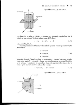 p = constant
z = constant
2.5 CONSTANT-COORDINATE SURFACES H 43
Figure 2.8 Constant p, (j>, and z surfaces.
*-y
<p = constant
is a circle QPR of radius p, whereas z = constant, <j> = constant is a semiinfinite line. A
point is an intersection of the three surfaces in eq. (2.37). Thus,
p = 2, <t> = 60°, z = 5 (2.39)
is the point P(2, 60°, 5).
The orthogonal nature of the spherical coordinate system is evident by considering the
three surfaces
r = constant
0 = constant
<f> = constant
(2.40)
which are shown in Figure 2.9, where we notice that r — constant is a sphere with its
center at the origin; 8 = constant is a circular cone with the z-axis as its axis and the origin
as its vertex; 0 = constant is the semiinfinite plane as in a cylindrical system. A line is
formed by the intersection of two surfaces. For example:
r = constant, tj> = constant
= constant
(2.41)
Figure 2.9 Constant r, 9, and <j> surfaces.
 