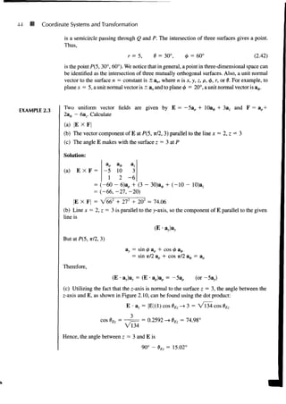 44 Coordinate Systems and Transformation
is a semicircle passing through Q and P. The intersection of three surfaces gives a point.
Thus,
r = 5, 0 = 30°, 0 = 60° (2.42)
is the point P(5, 30°, 60°). We notice that in general, a point in three-dimensional space can
be identified as the intersection of three mutually orthogonal surfaces. Also, a unit normal
vector to the surface n = constant is ± an, where n is x, y, z, p, <
/
>
, r, or 6. For example, to
plane* = 5, a unit normal vector is ±ax and to planed = 20°, a unit normal vector is a^.
EXAMPLE 2.3
Two uniform vector fields are given by E = -5ap +
23^, - 6az. Calculate
+ 3az and F = ap
(a) |E X F
(b) The vector component of E at P(5, TT/2, 3) parallel to the line x = 2, z = 3
(c) The angle E makes with the surface z = 3 at P
Solution:
(a) E X F = - 5 10
1 2 - 6
= (-60 - 6)a, + (3 - 3O)a0 + (-10 - 10)3,
= (-66, -27, -20)
|E X F| = V662
+ 272
+ 202
= 74.06
(b) Line x = 2, z = 3 is parallel to the y-axis, so the component of E parallel to the given
line is
(E • av)av
But at P(5, TT/2, 3)
Therefore,
= sin <t> ap + cos <j> a<*>
= sin TT/2 ap + cos •nil a^, = ap
(E diy = (E • ap)ap = - (or -5ay)
(c) Utilizing the fact that the z-axis is normal to the surface z = 3, the angle between the
z-axis and E, as shown in Figure 2.10, can be found using the dot product:
E az = |E|(1) cos 6Ez -> 3 = Vl34 cos $Ez
3
cos oEz =
'134
= 0.2592 -» BEz = 74.98°
Hence, the angle between z = 3 and E is
90° - BEz = 15.02°
J
 