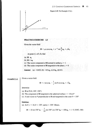 2.5 CONSTANT-COORDINATE SURFACES
Figure 2.10 For Example 2.3(c).
45
PRACTICE EXERCISE 2.3
Given the vector field
H = pz cos 0 ap + e sin — a^ + p a.
At point (1,7r/3,0), find
(a) H • a,
(b) H X a ,
(c) The vector component of H normal to surface p = 1
(d) The scalar component of H tangential to the plane z = 0
Answer: (a) -0.433, (b) -0.5 ap, (c) 0 ap, (d) 0.5.
EXAMPLE 2.4
Given a vector field
D = r sin 0 ar sin 6 cos 0 ae + r2
a^
determine
(a) DatPQO, 150°, 330°)
(b) The component of D tangential to the spherical surface r = 10 at P
(c) A unit vector at P perpendicular to D and tangential to the cone d = 150°
Solution:
(a) At P, r = 10, 6 = 150°, and 0 = 330°. Hence,
D = 10 sin 330° ar - ~ sin 150° cos 330° ae + 100 a0 = (-5, 0.043, 100)
 
