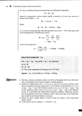 46 SB Coordinate Systems and Transformation
(b) Any vector D can always be resolved into two orthogonal components:
D = D, + Dn
where Dt is tangential to a given surface and Dn is normal to it. In our case, since ar is
normal to the surface r = 10,
Hence,
Dn = r sin 0 ar = —5ar
D, = D - Dn = 0.043a,, +
(c) A vector at P perpendicular to D and tangential to the cone 0 = 1 5 0 ° is the same as the
vector perpendicular to both D and ae. Hence,
D X afl =
ar ae a0
- 5 0.043 100
0 1 0
= - 1 0 0 a r - 5a*
A unit vector along this is
- 100ar - 53A
a = — , = -0.9988ar - 0.04993^
VlOO2
+ 52
PRACTICE EXERCISE 2.4
If A = 3ar + 2ae - 6a0 and B = 4a,. + 33^, determine
(a) A • B
(b) |A X B
(c) The vector component of A along az at (1, TT/3, 5ir/4)
Answer: (a) - 6 , (b) 34.48, (c) -0.116ar + 0.201a,,.
SUMMARY 1. The three common coordinate systems we shall use throughout the text are the Carte-
sian (or rectangular), the circular cylindrical, and the spherical.
2. A point P is represented as P(x, y, z), P(p, <j>, z), and P(r, 6, 4>) in the Cartesian, cylin-
drical, and spherical systems respectively. A vector field A is represented as (Ax, Ay, Az)
or A^nx + Ayay + Azaz in the Cartesian system, as (Ap, A$, Az) or Apap + A^a^ + Azaz
in the cylindrical system, and as (An Ae, A^) or A^ar + Aeae + A^a^ in the spherical
system. It is preferable that mathematical operations (addition, subtraction, product,
etc.) be performed in the same coordinate system. Thus, point and vector transforma-
tions should be performed whenever necessary.
3. Fixing one space variable defines a surface; fixing two defines a line; fixing three
defines a point.
4. A unit normal vector to surface n = constant is ± an.
 