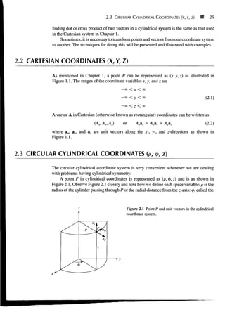 2.3 CIRCULAR CYLINDRICAL COORDINATES (R, F, Z) 29
finding dot or cross product of two vectors in a cylindrical system is the same as that used
in the Cartesian system in Chapter 1.
Sometimes, it is necessary to transform points and vectors from one coordinate system
to another. The techniques for doing this will be presented and illustrated with examples.
2.2 CARTESIAN COORDINATES (X, Y, Z)
As mentioned in Chapter 1, a point P can be represented as (x, y, z) as illustrated in
Figure 1.1. The ranges of the coordinate variables x, y, and z are
-00 < X < 00
-00<-y<o> (2.1)
— 00 < I < 00
A vector A in Cartesian (otherwise known as rectangular) coordinates can be written as
(Ax,Ay,AJ or A A + Ayay + Azaz (2.2)
where ax, ay, and az are unit vectors along the x-, y-, and z-directions as shown in
Figure 1.1.
2.3 CIRCULAR CYLINDRICAL COORDINATES (p, cj>, z)
The circular cylindrical coordinate system is very convenient whenever we are dealing
with problems having cylindrical symmetry.
A point P in cylindrical coordinates is represented as (p, <j>, z) and is as shown in
Figure 2.1. Observe Figure 2.1 closely and note how we define each space variable: p is the
radius of the cylinder passing through P or the radial distance from the z-axis: <f>, called the
Figure 2.1 Point P and unit vectors in the cylindrical
coordinate system.
 