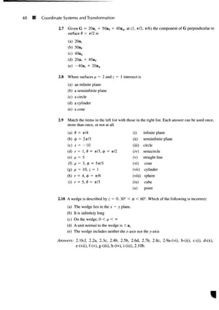 48 B Coordinate Systems and Transformation
2.7 Given G = 20ar + 50as + 4Oa0, at (1, T/2, TT/6) the component of G perpendicular to
surface 6 = TT/2 is
(a) 20ar
(b)
(c) 0
(d) 20ar +
(e) -40ar
2.8 Where surfaces p = 2 and z = 1 intersect is
(a) an infinite plane
(b) a semiinfinite plane
(c) a circle
(d) a cylinder
(e) a cone
2.9 Match the items in the left list with those in the right list. Each answer can be used once,
more than once, or not at all.
(a) 0 = ?r/4
(b) <$> = 2ir/3
(c) JC = - 1 0
(d) r = 1,0 =
(e) p = 5
(f) p = 3, <
A =
(g) p = 10, z =
(h) r = 4, <£ =
(i) r = 5, 0 =
x/3, <f> = w/2
5n73
= 1
TT/6
TT/3
(i)
(ii)
(iii)
(iv)
(v)
(vi)
(vii)
(viii)
(ix)
(x)
infinite plane
semiinfinite plane
circle
semicircle
straight line
cone
cylinder
sphere
cube
point
2.10 A wedge is described by z = 0, 30° < <t> < 60°. Which of the following is incorrect:
(a) The wedge lies in the x — y plane.
(b) It is infinitely long
(c) On the wedge, 0 < p < <*>
(d) A unit normal to the wedge is ± az
(e) The wedge includes neither the x-axis nor the y-axis
Answers: 2.1b,f, 2.2a, 2.3c, 2.4b, 2.5b, 2.6d, 2.7b, 2.8c, 2.9a-(vi), b-(ii), c-(i), d-(x),
e-(vii), f-(v), g-(iii), h-(iv), i-(iii), 2.10b.
 