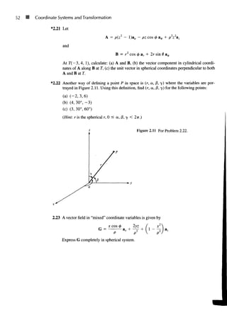 52 11 Coordinate Systems and Transformation
*2.21 Let
and
A = p(z2
- l)ap - pz cos <t> a^, + /o2
z2
az
B = r2
cos 0 ar + 2r sin 0 a0
At r(—3, 4, 1), calculate: (a) A and B, (b) the vector component in cylindrical coordi-
nates of A along B at T, (c) the unit vector in spherical coordinates perpendicular to both
A and B at T.
*2.22 Another way of defining a point P in space is (r, a, jS, 7) where the variables are por-
trayed in Figure 2.11. Using this definition, find (r, a, |8, 7) for the following points:
(a) (-2, 3, 6)
(b) (4, 30°, -3)
(c) (3, 30°, 60°)
(Hint: r is the spherical r, 0 < a, 0, 7 < 2ir.)
Figure 2.11 For Problem 2.22.
2.23 A vector field in "mixed" coordinate variables is given by
x cos 4> tyz ( x2
.
G = az + — + ( 1 - - j I a,
P p1
 pz
Express G completely in spherical system.
 