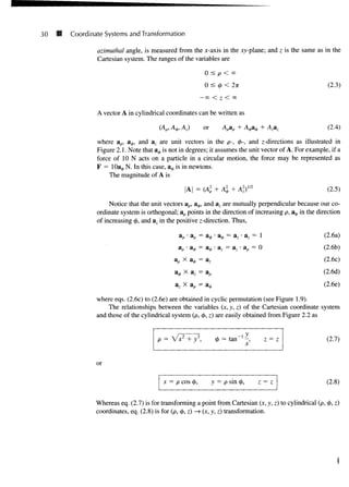 30 Coordinate Systems and Transformation
azimuthal angle, is measured from the x-axis in the xy-plane; and z is the same as in the
Cartesian system. The ranges of the variables are
0 < p < °°
0 < <
/
> < 27T
-00 < Z < 00
A vector A in cylindrical coordinates can be written as
(2.3)
(Ap, A^,, Az) or Apap (2.4)
where ap> a^, and az are unit vectors in the p-, <£-, and ^-directions as illustrated in
Figure 2.1. Note that a^ is not in degrees; it assumes the unit vector of A. For example, if a
force of 10 N acts on a particle in a circular motion, the force may be represented as
F = lOa^, N. In this case, a0 is in newtons.
The magnitude of A is
= (Al
p
,2x1/2 (2.5)
Notice that the unit vectors ap, a^, and az are mutually perpendicular because our co-
ordinate system is orthogonal; ap points in the direction of increasing p, a$ in the direction
of increasing 0, and az in the positive z-direction. Thus,
a^ = az • az = 1
a = a7 • a = 0
np X a<j> = a ,
a^ X az = a,
az X ap = a*
(2.6a)
(2.6b)
(2.6c)
(2.6d)
(2.6e)
where eqs. (2.6c) to (2.6e) are obtained in cyclic permutation (see Figure 1.9).
The relationships between the variables (x, y, z) of the Cartesian coordinate system
and those of the cylindrical system (p, <j>, z) are easily obtained from Figure 2.2 as
cj) = tan"1
-,
x z (2.7)
or
x = p cos 0, y = p sin <(>, z = z (2.8)
Whereas eq. (2.7) is for transforming a point from Cartesian (x, y, z) to cylindrical (p, <$>, z)
coordinates, eq. (2.8) is for (p, 4>, z) —»(x, y, z) transformation.
 