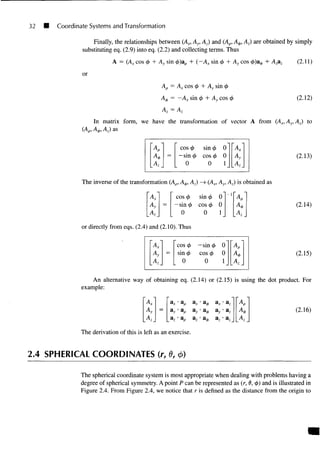 32 Coordinate Systems and Transformation
Finally, the relationships between (Ax, Ay, Az) and (Ap, A0, Az) are obtained by simply
substituting eq. (2.9) into eq. (2.2) and collecting terms. Thus
A = (Ax cos <j> + Ay sin <j>)ap + (~AX sin <j> + Ay cos 0)a0 + Azaz (2.
or
Ap = Ax cos <t> + Ay sin <f>
A,/, = ~AX sin <f> + Ay cos tj> (2.12)
In matrix form, we have the transformation of vector A from (Ax,Ay,Az) to
(Ap, A0, A,) as
(2.13)
A,
Az
=
cos <
/
> sin 0 0
— sin<j> cos 0 0
0 0 1
Ax
Ay
Az
The inverse of the transformation (Ap, A^, Az) —
> (Ax, Ay, Az) is obtained as
Ax cos <t> sin $ 0
-sin^> cos ^ 0
0 0 1 A,
(2.14)
or directly from eqs. (2.4) and (2.10). Thus
cos </> — sin 4> 0
sin <j> cos <j> 0
0 0 1
V
A.
(2.15)
An alternative way of obtaining eq. (2.14) or (2.15) is using the dot product. For
example:
(2.16)
"A/
Ay
Az
=
a ^ a p
az- ap
a ^ a 0
a y a 0
a z a 0
*x
az
• az
• az
•az
A
A
A
The derivation of this is left as an exercise.
2.4 SPHERICAL COORDINATES (r, 0, (/>)
The spherical coordinate system is most appropriate when dealing with problems having a
degree of spherical symmetry. A point P can be represented as (r, 6, 4>) and is illustrated in
Figure 2.4. From Figure 2.4, we notice that r is defined as the distance from the origin to
 