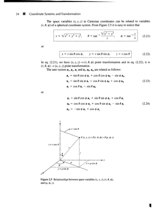 34 • Coordinate Systems and Transformation
The space variables (x, y, z) in Cartesian coordinates can be related to variables
(r, 0, <p) of a spherical coordinate system. From Figure 2.5 it is easy to notice that
= Vx2
-
,/- HZ2
, 0 = tan '
z
or
x = r sin 0 cos 0, y = r sin 0 sin </>, z = r cos I
(2.21)
(2.22)
In eq. (2.21), we have (x, y, z) —
> (r, 0, #) point transformation and in eq. (2.22), it is
(r, 6, 4>) —»(x, y, z) point transformation.
The unit vectors ax, ay, a2 and ar, ae, a^ are related as follows:
or
ax = sin 0 cos 4> ar + cos 0 cos <
£ as - sin
83, = sin 6 sin <
£ ar + cos 6 sin 0 ae + cos <j
az = cos 6 ar — sin 0 as
ar = sin 0 cos 0 a* + sin d sin <
£ ay + c o s
a^ = cos 0 cos <t> ax + cos 0 sin <
/
> ay — sin
(2.23)
(2.24)
= —sin cos <
/
> ay
Figure 2.5 Relationships between space variables (x, y, z), (r, 6,
and (p, <t>, z).
 
