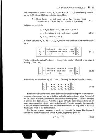 2.4 SPHERICAL COORDINATES (r, e, <t>) 35
The components of vector A = (Ax, Ay, Az) and A = (Ar, Ae, A^) are related by substitut-
ing eq. (2.23) into eq. (2.2) and collecting terms. Thus,
A = (Ax sin 0 cos 4> + Ay sin 0 sin 0 + Az cos 0)ar + (Ax cos 0 cos 0
+ Ay cos 0 sin 0 — Az sin d)ae + {—Ax sin 0 + Ay cos <A)a^, (2.25)
and from this, we obtain
Ar = A^ sin 0 cos <t> + Ay sin 0 sin <j> + Az cos 0
Ae = Ax cos 0 cos 4> + Ay cos 0 sin <f> — Az sin
A^ = —A* sin </> + Ay cos 0
(2.26)
A.
=
sin 6 cos 0 sin 0 sin 0 cos 0
—cos 0 cos 0 cos 0 sin <
/
> — sin 0
— sin 0 cos 4> 0
X
In matrix form, the (Ax, Ay, Az) -> (Ar, Ae, A$) vector transformation is performed accord-
ing to
(2.27)
The inverse transformation (An Ae, A^) —
> (Ax, Ay, Az) is similarly obtained, or we obtain it
from eq. (2.23). Thus,
(2.28)
Alternatively, we may obtain eqs. (2.27) and (2.28) using the dot product. For example,
AX~
Av =
sin
sin
cos
0
0
0
COS 0
sin 0
cos 0 cos <
/
>
cos 0 sin 0
-sin0
— sin
cos
T)
0_
Ar
As
Ar ar • ax ar • ay ar • az
(2.29)
For the sake of completeness, it may be instructive to obtain the point or vector trans-
formation relationships between cylindrical and spherical coordinates using Figures 2.5
and 2.6 (where <f> is held constant since it is common to both systems). This will be left as
an exercise (see Problem 2.9). Note that in point or vector transformation the point or
vector has not changed; it is only expressed differently. Thus, for example, the magnitude
of a vector will remain the same after the transformation and this may serve as a way of
checking the result of the transformation.
The distance between two points is usually necessary in EM theory. The distance d
between two points with position vectors rl and r2 is generally given by
d=r2- (2.30)
 