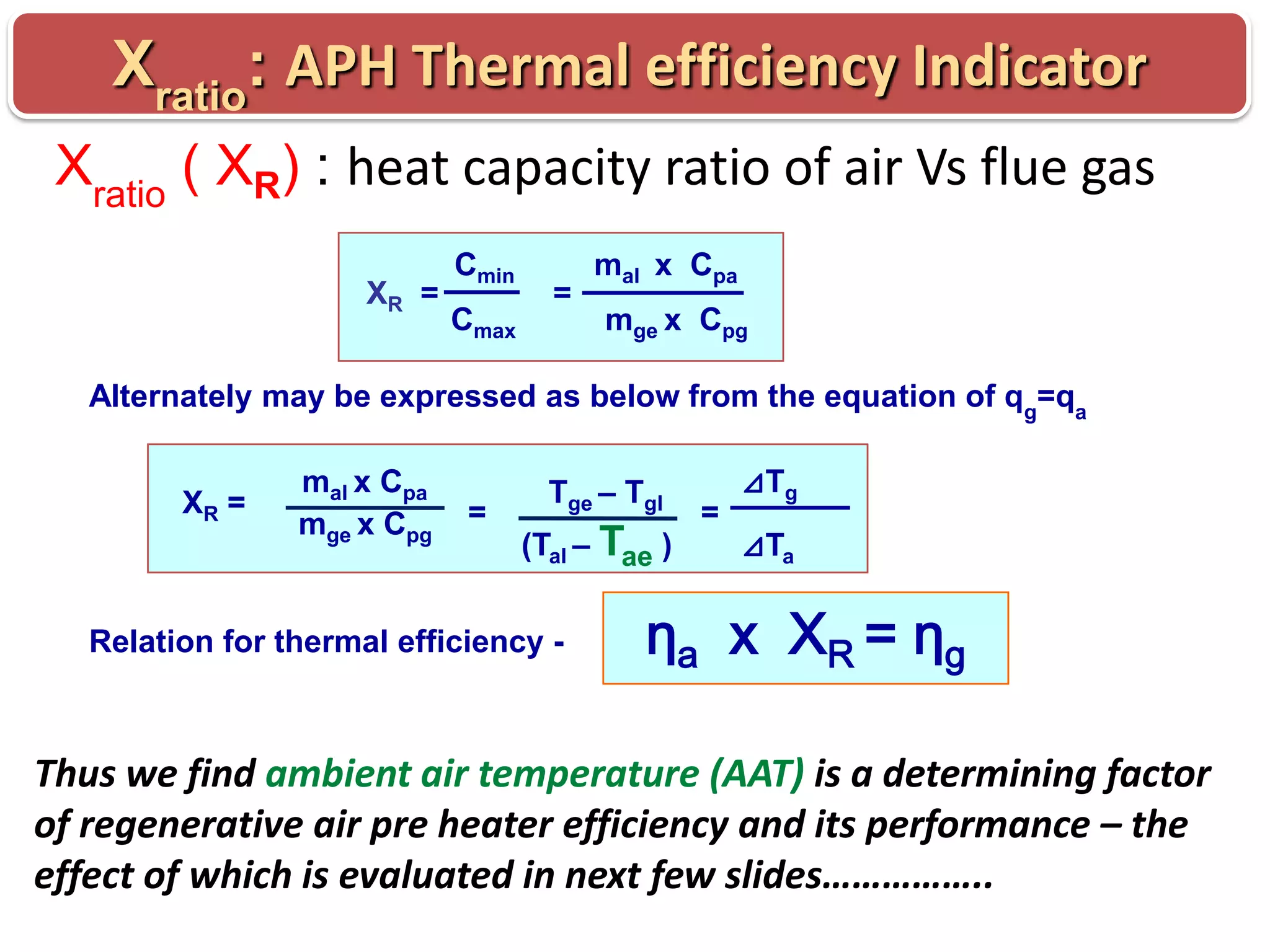 Xratio: APH Thermal efficiency Indicator
Xratio ( XR) : heat capacity ratio of air Vs flue gas
XR =

Cmin
Cmax

=

mal x Cpa
mge x Cpg

Alternately may be expressed as below from the equation of qg=qa
XR =

mal x Cpa
mge x Cpg

=

Tge – Tgl

(Tal – Tae )

Relation for thermal efficiency -

=

⊿Tg

⊿Ta

ηa x X R = ηg

Thus we find ambient air temperature (AAT) is a determining factor
of regenerative air pre heater efficiency and its performance – the
effect of which is evaluated in next few slides……………..

 