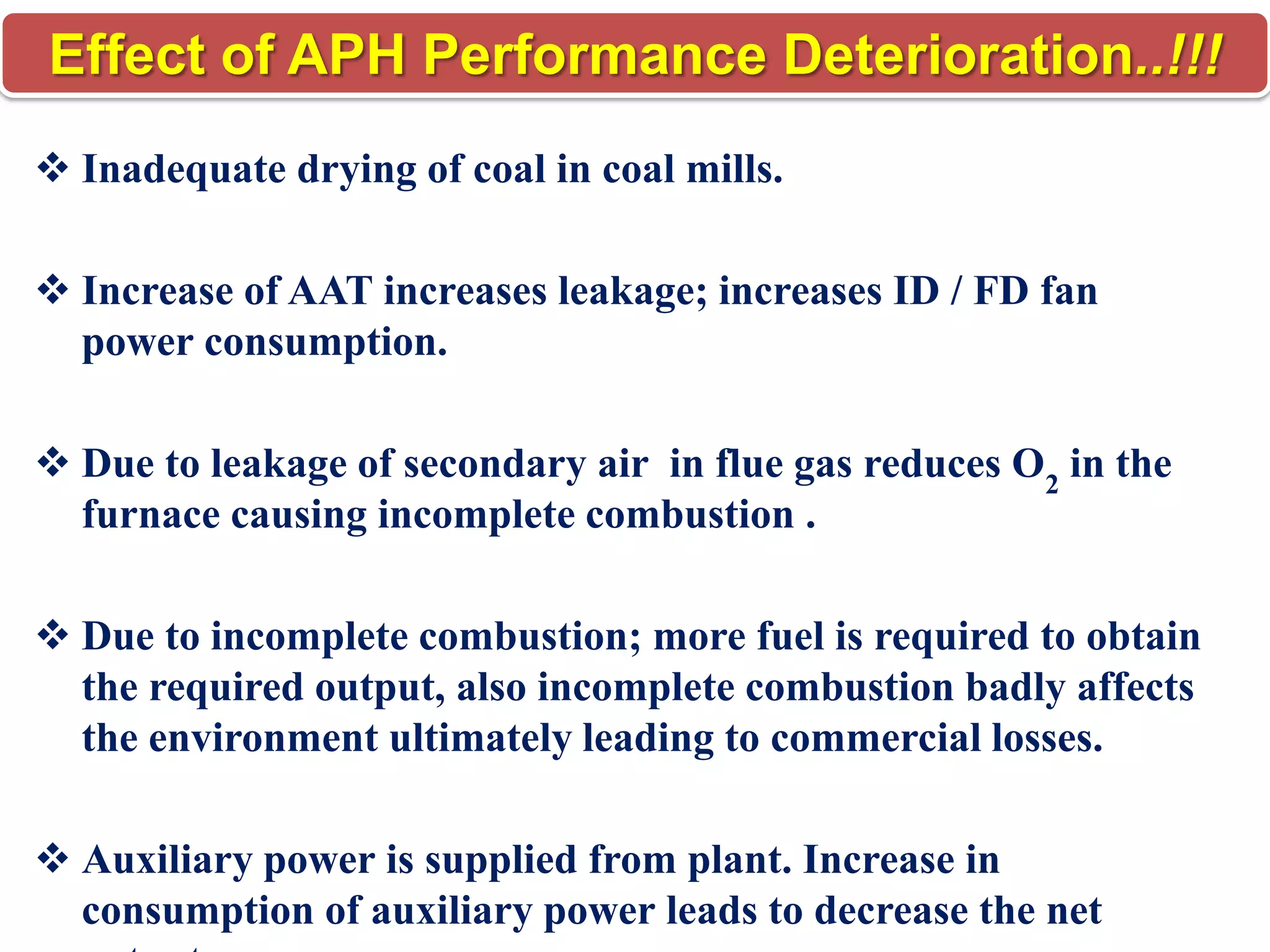 Effect of APH Performance Deterioration..!!!
 Inadequate drying of coal in coal mills.
 Increase of AAT increases leakage; increases ID / FD fan
power consumption.
 Due to leakage of secondary air in flue gas reduces O2 in the
furnace causing incomplete combustion .
 Due to incomplete combustion; more fuel is required to obtain
the required output, also incomplete combustion badly affects
the environment ultimately leading to commercial losses.
 Auxiliary power is supplied from plant. Increase in
consumption of auxiliary power leads to decrease the net

 