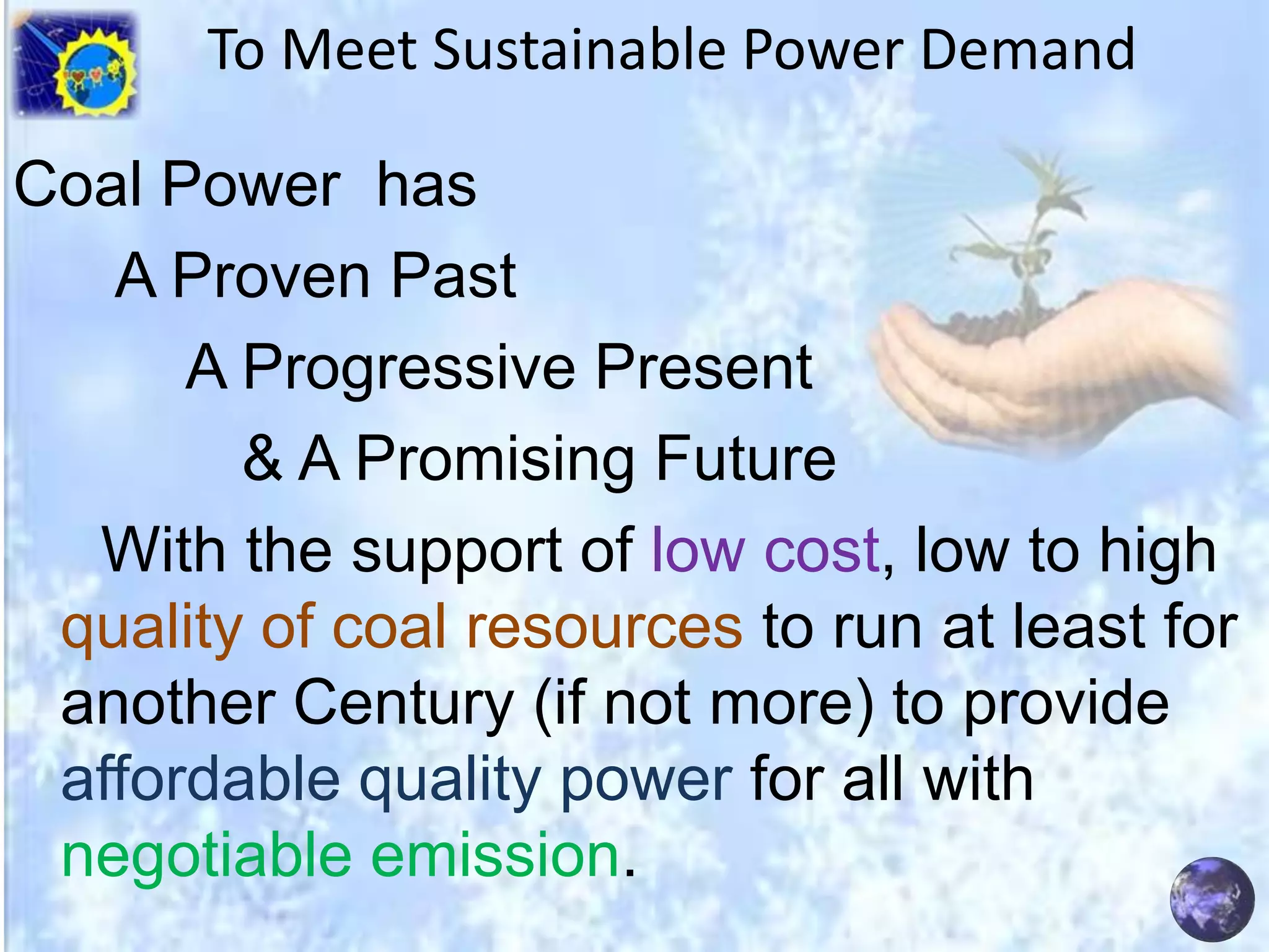 To Meet Sustainable Power Demand
Coal Power has
A Proven Past
A Progressive Present
& A Promising Future
With the support of low cost, low to high
quality of coal resources to run at least for
another Century (if not more) to provide
affordable quality power for all with
negotiable emission.

 