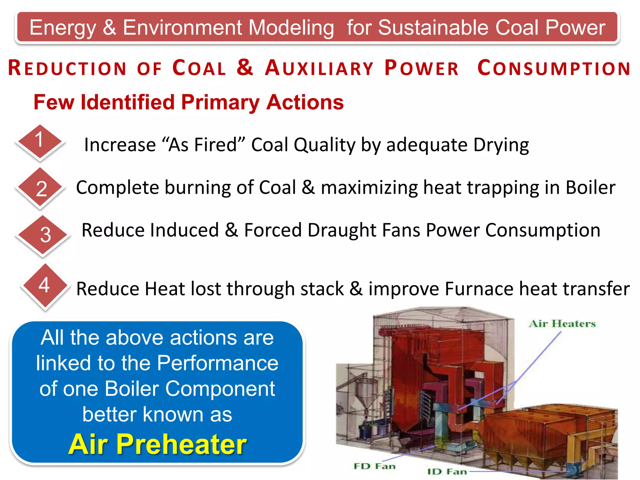 Energy & Environment Modeling for Sustainable Coal Power

R E D U C T I O N O F C OA L & A U X I L I A RY P OW E R C O N S U M P T I O N
Few Identified Primary Actions
1

Increase “As Fired” Coal Quality by adequate Drying

2

Complete burning of Coal & maximizing heat trapping in Boiler

3

Reduce Induced & Forced Draught Fans Power Consumption

4

Reduce Heat lost through stack & improve Furnace heat transfer

All the above actions are
linked to the Performance
of one Boiler Component
better known as

Air Preheater

 