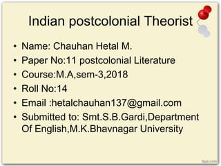 Indian postcolonial Theorist
• Name: Chauhan Hetal M.
• Paper No:11 postcolonial Literature
• Course:M.A,sem-3,2018
• Roll No:14
• Email :hetalchauhan137@gmail.com
• Submitted to: Smt.S.B.Gardi,Department
Of English,M.K.Bhavnagar University
 