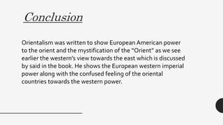 Conclusion
Orientalism was written to show European American power
to the orient and the mystification of the “Orient” as we see
earlier the western’s view towards the east which is discussed
by said in the book. He shows the European western imperial
power along with the confused feeling of the oriental
countries towards the western power.
 