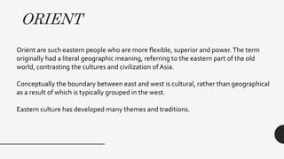 ORIENT
Orient are such eastern people who are more flexible, superior and power.The term
originally had a literal geographic meaning, referring to the eastern part of the old
world, contrasting the cultures and civilization of Asia.
Conceptually the boundary between east and west is cultural, rather than geographical
as a result 0f which is typically grouped in the west.
Eastern culture has developed many themes and traditions.
 