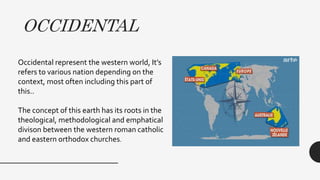 OCCIDENTAL
Occidental represent the western world, It’s
refers to various nation depending on the
context, most often including this part of
this..
The concept of this earth has its roots in the
theological, methodological and emphatical
divison between the western roman catholic
and eastern orthodox churches.
 