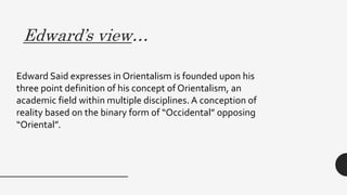 Edward’s view…
Edward Said expresses in Orientalism is founded upon his
three point definition of his concept of Orientalism, an
academic field within multiple disciplines. A conception of
reality based on the binary form of “Occidental” opposing
“Oriental”.
 