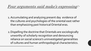 Four arguments said make’s expressing:-
1.Accumulating and analyzing present day evidence of
the cultures and psychologies of the oriental east rather
than emphasizing past historical Oriental eras.
2.Dispelling the doctrine that Orientals are sociologically
unworthy of scholarly recognition and denouncing
reliance on social science’s uninvestigated generalities
of cultures and human anthropological characteristics.
 