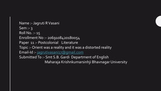Name :- Jagruti RVasani
Sem :- 3
Roll No. :- 15
Enrollment No :- 2069108420180054
Paper 11 :- Postcolonial Literature
Topic :- Orient was a reality and it was a distorted reality
Email-Id :- jagrutivasani17@gmail.com
SubmittedTo :- Smt S.B. Gardi Department of English
Maharaja Krishnkumarsinhji Bhavnagar University
 