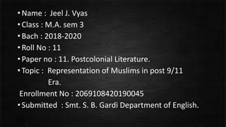 •Name : Jeel J. Vyas
•Class : M.A. sem 3
•Bach : 2018-2020
•Roll No : 11
•Paper no : 11. Postcolonial Literature.
•Topic : Representation of Muslims in post 9/11
Era.
Enrollment No : 2069108420190045
•Submitted : Smt. S. B. Gardi Department of English.
 