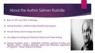 About the Author Salman Rushdie
 Born on 19th June 1947 in Bombay
 Salman Rushdie is a British Indian Novelist and essay...