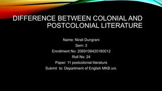 DIFFERENCE BETWEEN COLONIAL AND
POSTCOLONIAL LITERATURE
Name: Nirali Dungrani
Sem: 3
Enrollment No: 2069108420180012
Roll No: 24
Paper: 11 postcolonial literature
Submit to: Department of English MKB uni.
 