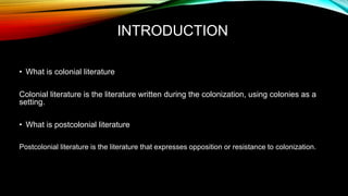 INTRODUCTION
• What is colonial literature
Colonial literature is the literature written during the colonization, using colonies as a
setting.
• What is postcolonial literature
Postcolonial literature is the literature that expresses opposition or resistance to colonization.
 
