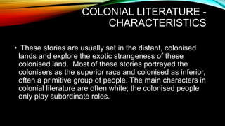 COLONIAL LITERATURE -
CHARACTERISTICS
• These stories are usually set in the distant, colonised
lands and explore the exotic strangeness of these
colonised land. Most of these stories portrayed the
colonisers as the superior race and colonised as inferior,
often a primitive group of people. The main characters in
colonial literature are often white; the colonised people
only play subordinate roles.
 