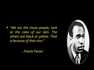  “We are the chose people; look
at the color of our skin. The
others are black or yellow. That
is because of their sins.”
- Frants Fanon
 