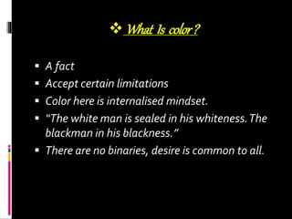 What Is color?
 A fact
 Accept certain limitations
 Color here is internalised mindset.
 “The white man is sealed in his whiteness.The
blackman in his blackness.”
 There are no binaries, desire is common to all.
 