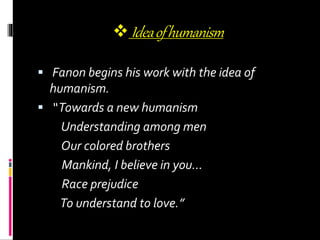  Ideaofhumanism
 Fanon begins his work with the idea of
humanism.
 “Towards a new humanism
Understanding among men
Our colored brothers
Mankind, I believe in you…
Race prejudice
To understand to love.”
 