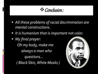Conclusion:
 All these problems of racial discrimination are
mental constructions.
 It is humanism that is important not color.
 My final prayer:
Oh my body, make me
always a man who
questions…
( Black Skin,White Masks )
 