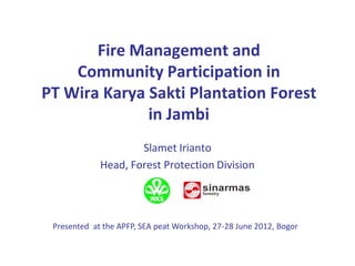 Fire Management and
    Community Participation in
PT Wira Karya Sakti Plantation Forest
              in Jambi
                     Slamet Irianto
             Head, Forest Protection Division




 Presented at the APFP, SEA peat Workshop, 27-28 June 2012, Bogor
 