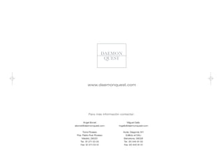 www.daemonquest.com




           Para más información contactar:


      Ángel Bonet                     Miguel Gallo
abonet@daemonquest.com         mgallo@daemonquest.com


     Torre Picasso                Avda. Diagonal, 611
 Pza. Pablo Ruiz Picasso           Edificio el DAU
     Madrid, 28020                Barcelona, 08028
    Tel.: 91 271 03 00            Tel.: 93 445 61 00
    Fax: 91 271 03 01             Fax: 93 445 61 01
 