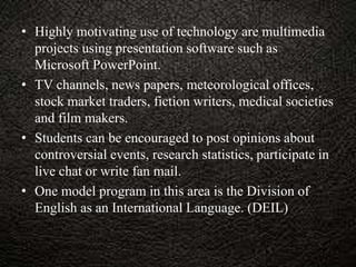 • Highly motivating use of technology are multimedia
projects using presentation software such as
Microsoft PowerPoint.
• TV channels, news papers, meteorological offices,
stock market traders, fiction writers, medical societies
and film makers.
• Students can be encouraged to post opinions about
controversial events, research statistics, participate in
live chat or write fan mail.
• One model program in this area is the Division of
English as an International Language. (DEIL)
