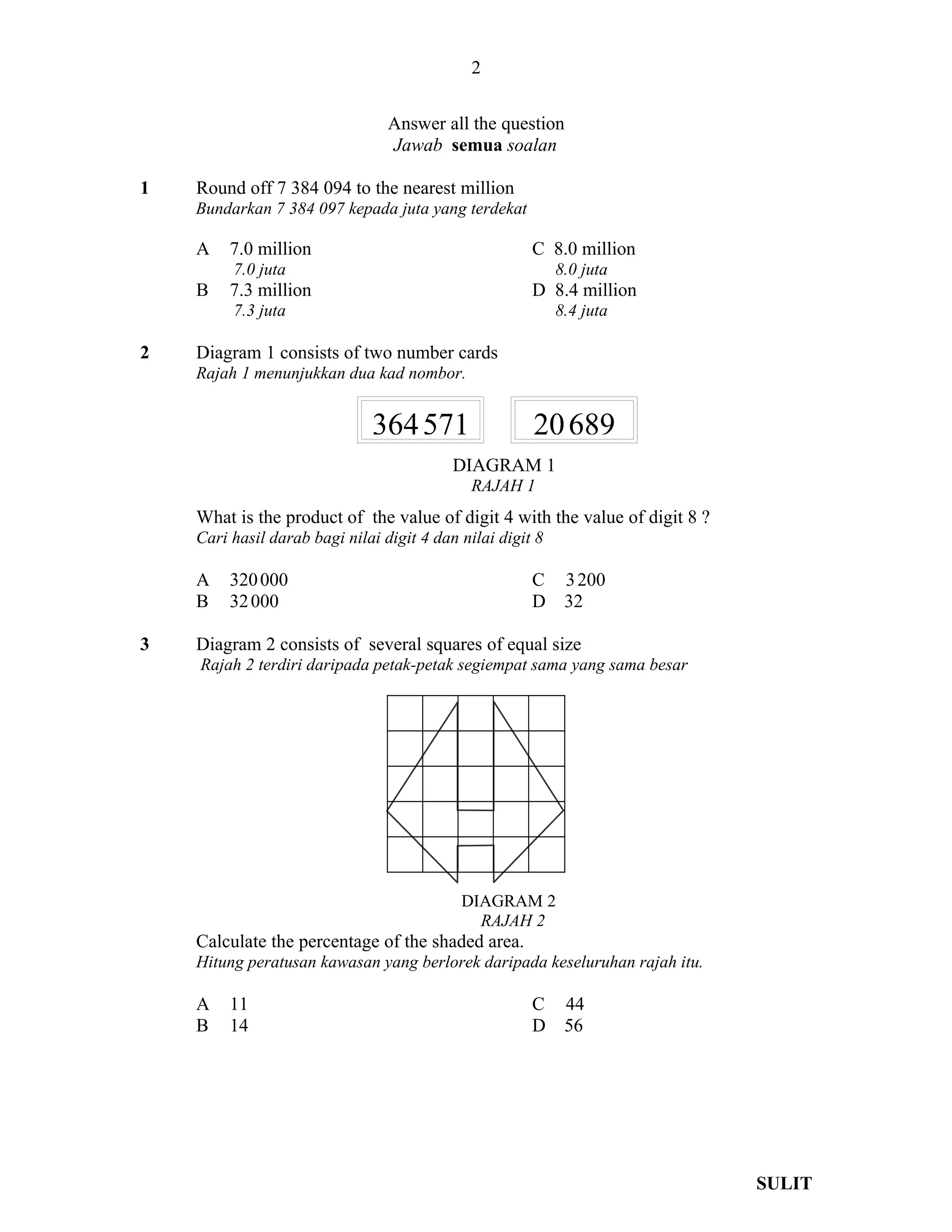 2

                                 Answer all the question
                                 Jawab semua soalan

1   Round off 7 384 094 to the nearest million
    Bundarkan 7 384 097 kepada juta yang terdekat

    A    7.0 million                                   C 8.0 million
         7.0 juta                                           8.0 juta
    B    7.3 million                                   D 8.4 million
         7.3 juta                                           8.4 juta

2   Diagram 1 consists of two number cards
    Rajah 1 menunjukkan dua kad nombor.


                              364 571                  20 689
                                           DIAGRAM 1
                                              RAJAH 1
    What is the product of the value of digit 4 with the value of digit 8 ?
    Cari hasil darab bagi nilai digit 4 dan nilai digit 8

    A    320 000                                       C     3 200
    B    32 000                                        D     32

3   Diagram 2 consists of several squares of equal size
    Rajah 2 terdiri daripada petak-petak segiempat sama yang sama besar




                                            DIAGRAM 2
                                              RAJAH 2
    Calculate the percentage of the shaded area.
    Hitung peratusan kawasan yang berlorek daripada keseluruhan rajah itu.

    A    11                                            C     44
    B    14                                            D     56




                                                                              SULIT
 