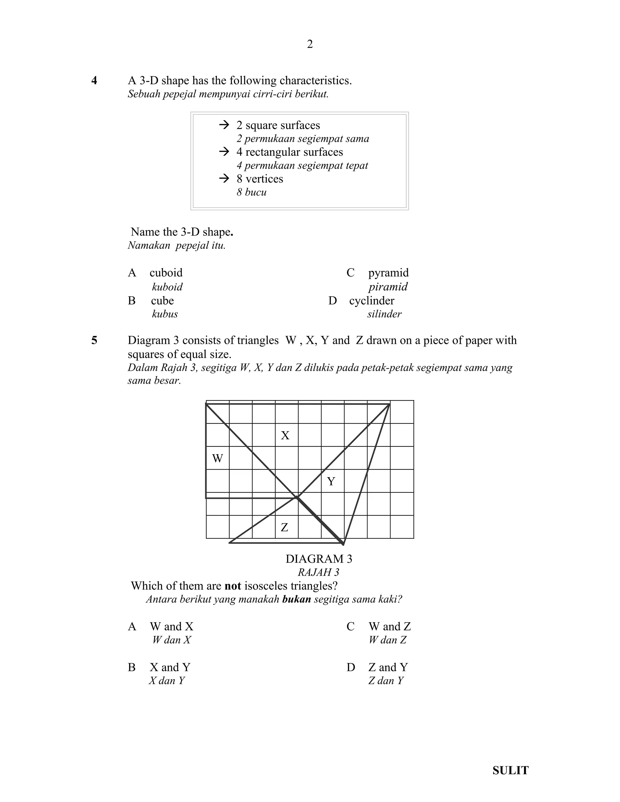 2

4   A 3-D shape has the following characteristics.
    Sebuah pepejal mempunyai cirri-ciri berikut.

                        2 square surfaces
                           2 permukaan segiempat sama
                        4 rectangular surfaces
                           4 permukaan segiempat tepat
                        8 vertices
                           8 bucu


    Name the 3-D shape.
    Namakan pepejal itu.

    A   cuboid                                     C   pyramid
         kuboid                                        piramid
    B    cube                                  D   cyclinder
         kubus                                         silinder

5   Diagram 3 consists of triangles W , X, Y and Z drawn on a piece of paper with
    squares of equal size.
    Dalam Rajah 3, segitiga W, X, Y dan Z dilukis pada petak-petak segiempat sama yang
    sama besar.



                                     X
                      W
                                               Y


                                     Z

                                      DIAGRAM 3
                                         RAJAH 3
    Which of them are not isosceles triangles?
        Antara berikut yang manakah bukan segitiga sama kaki?

    A   W and X                                    C     W and Z
         W dan X                                         W dan Z

    B   X and Y                                    D     Z and Y
        X dan Y                                          Z dan Y




                                                                                 SULIT
 