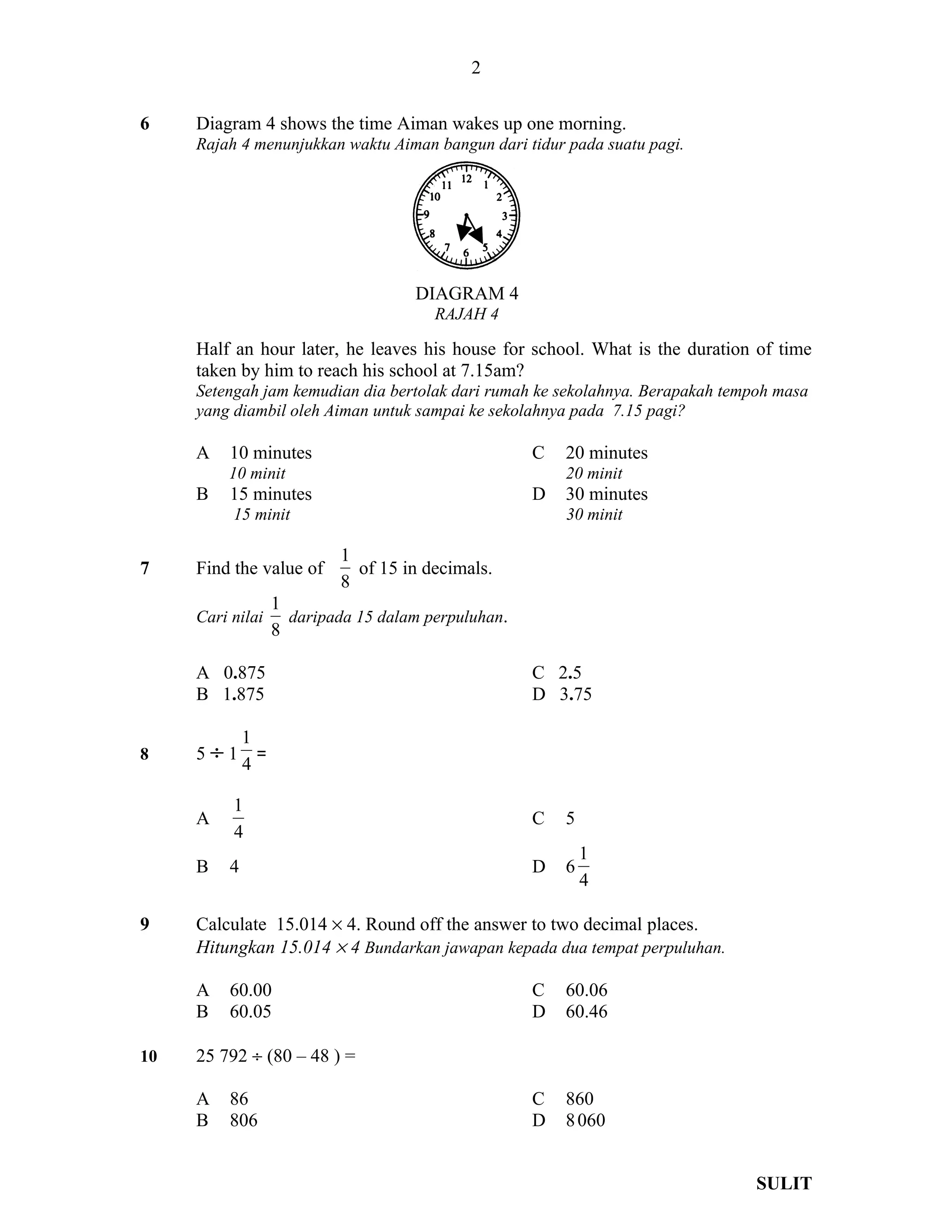 2

6    Diagram 4 shows the time Aiman wakes up one morning.
     Rajah 4 menunjukkan waktu Aiman bangun dari tidur pada suatu pagi.




                                      DIAGRAM 4
                                         RAJAH 4

     Half an hour later, he leaves his house for school. What is the duration of time
     taken by him to reach his school at 7.15am?
     Setengah jam kemudian dia bertolak dari rumah ke sekolahnya. Berapakah tempoh masa
     yang diambil oleh Aiman untuk sampai ke sekolahnya pada 7.15 pagi?

     A    10 minutes                                  C   20 minutes
         10 minit                                         20 minit
     B    15 minutes                                  D   30 minutes
          15 minit                                        30 minit

                             1
7    Find the value of         of 15 in decimals.
                             8
                    1
     Cari nilai       daripada 15 dalam perpuluhan.
                    8

     A 0.875                                          C 2.5
     B 1.875                                          D 3.75

              1
8    5÷1        =
              4

          1
     A                                                C   5
          4
                                                              1
     B    4                                           D   6
                                                              4

9    Calculate 15.014 × 4. Round off the answer to two decimal places.
     Hitungkan 15.014 × 4 Bundarkan jawapan kepada dua tempat perpuluhan.

     A    60.00                                       C   60.06
     B    60.05                                       D   60.46

10   25 792 ÷ (80 – 48 ) =

     A    86                                          C   860
     B    806                                         D   8 060


                                                                                SULIT
 